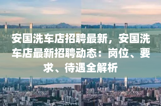 安(an)國洗車店招(zhao)聘最(zui)新，安國洗車(che)店最(zui)新(xin)招聘(pin)動(dong)態：崗(gang)位(wei)、要求(qiu)、待遇(yu)全(quan)解(jie)析(xi)