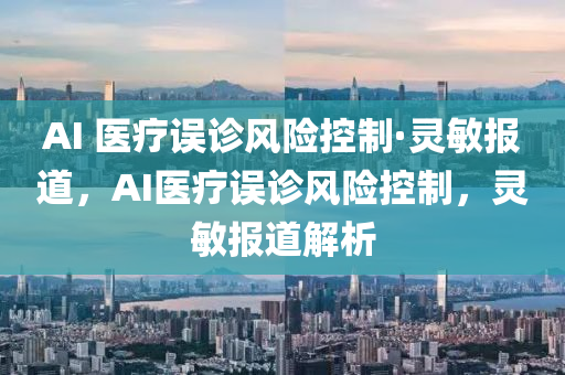 AI 醫(yi)療(liao)誤診風險(xian)控製·靈敏(min)報道，AI醫療誤(wu)診(zhen)風(feng)險(xian)控製(zhi)，靈(ling)敏(min)報(bao)道(dao)解析