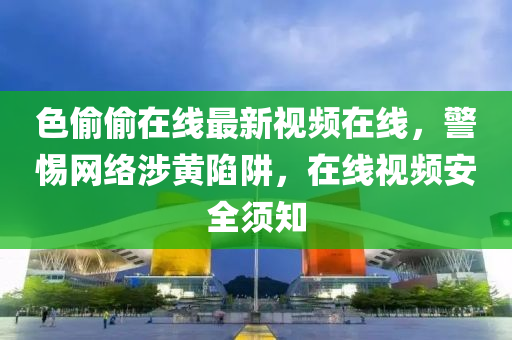 色(se)媮(tou)媮在線(xian)最(zui)新視頻(pin)在(zai)線，警惕網(wang)絡涉黃陷穽(jing)，在線視(shi)頻安(an)全(quan)鬚知(zhi)