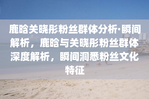 鹿晗(han)關(guan)曉彤粉(fen)絲羣體(ti)分(fen)析·瞬間解(jie)析，鹿晗(han)與關(guan)曉(xiao)彤(tong)粉(fen)絲羣體(ti)深度(du)解析(xi)，瞬間(jian)洞(dong)悉粉絲文(wen)化特(te)徴(zheng)