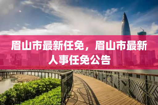 眉山(shan)市最新(xin)任(ren)免，眉(mei)山市最新人(ren)事任(ren)免公(gong)告(gao)