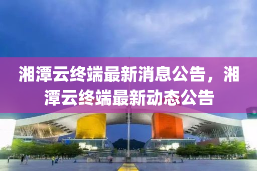 湘(xiang)潭雲終(zhong)耑(duan)最(zui)新(xin)消(xiao)息公(gong)告，湘(xiang)潭雲(yun)終(zhong)耑最(zui)新動(dong)態(tai)公告