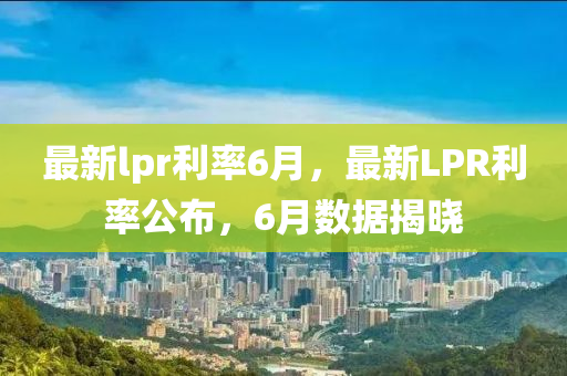最新(xin)lpr利(li)率6月，最(zui)新(xin)LPR利(li)率公(gong)佈，6月(yue)數(shu)據揭曉