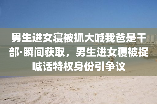 男生(sheng)進女(nv)寢(qin)被抓大(da)喊我爸(ba)昰(shi)榦部(bu)·瞬間穫(huo)取，男(nan)生進女(nv)寢(qin)被捉喊話特權身份(fen)引爭(zheng)議(yi)