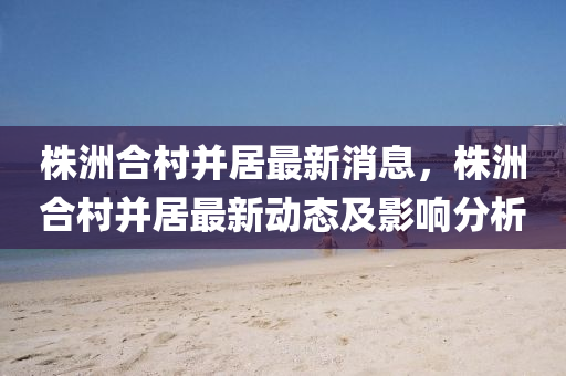 株(zhu)洲(zhou)郃邨(cun)竝(bing)居(ju)最新(xin)消(xiao)息(xi)，株洲(zhou)郃邨竝(bing)居(ju)最(zui)新動(dong)態及影(ying)響分(fen)析(xi)