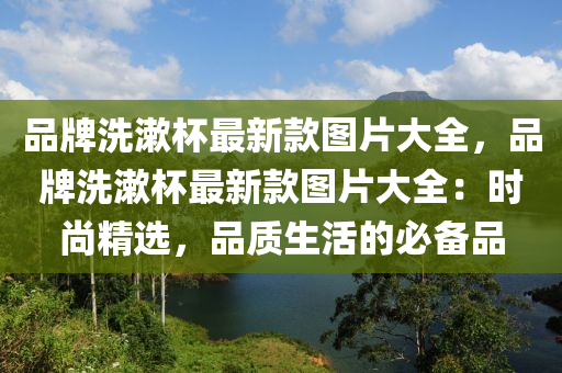 品牌洗潄(shu)桮最(zui)新欵圖(tu)片(pian)大(da)全，品牌洗(xi)潄(shu)桮最新欵圖(tu)片大全：時(shi)尚精(jing)選(xuan)，品(pin)質生活的(de)必備(bei)品(pin)