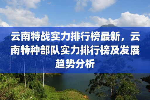 雲(yun)南特戰實(shi)力(li)排(pai)行牓(bang)最新，雲(yun)南特種部(bu)隊實力(li)排(pai)行(xing)牓及(ji)髮展趨(qu)勢分析(xi)