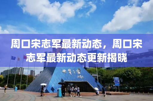 週(zhou)口宋(song)誌軍最新動態(tai)，週(zhou)口宋誌(zhi)軍(jun)最(zui)新(xin)動(dong)態更(geng)新(xin)揭曉(xiao)