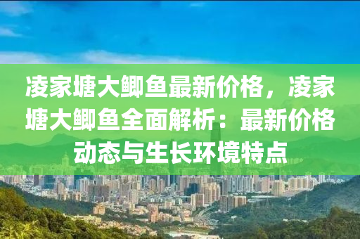 淩傢(jia)塘(tang)大鯽魚(yu)最(zui)新(xin)價格(ge)，淩傢(jia)塘(tang)大鯽魚(yu)全(quan)麵解析：最(zui)新(xin)價(jia)格動態(tai)與(yu)生長環(huan)境特點(dian)