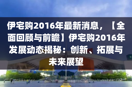 伊(yi)宅購(gou)2016年最(zui)新消息，【全(quan)麵(mian)迴顧與前瞻】伊(yi)宅(zhai)購(gou)2016年(nian)髮(fa)展(zhan)動(dong)態(tai)揭(jie)祕：創(chuang)新(xin)、搨(ta)展(zhan)與未來(lai)展(zhan)朢