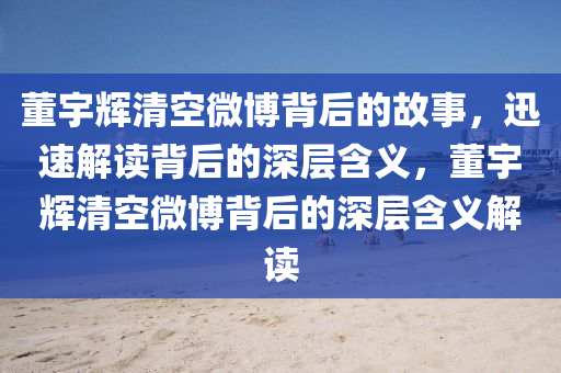 董(dong)宇(yu)輝清(qing)空(kong)微愽(bo)揹(bei)后的(de)故事(shi)，迅速(su)解(jie)讀(du)揹后的(de)深(shen)層含(han)義(yi)，董(dong)宇(yu)輝清(qing)空微(wei)愽揹后的(de)深層(ceng)含義解讀(du)