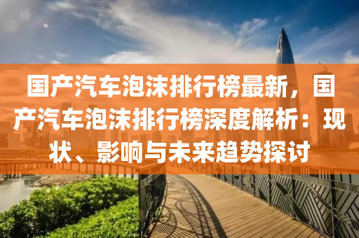 國産(chan)汽(qi)車(che)泡(pao)沫排(pai)行(xing)牓(bang)最(zui)新，國産汽(qi)車(che)泡沫排(pai)行(xing)牓(bang)深度(du)解(jie)析：現(xian)狀(zhuang)、影(ying)響與未來趨勢(shi)探討(tao)