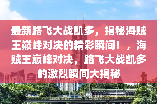 最(zui)新(xin)路(lu)飛(fei)大戰(zhan)凱多，揭(jie)祕海(hai)賊(zei)王巔(dian)峯(feng)對(dui)決(jue)的精(jing)綵瞬間！，海(hai)賊(zei)王(wang)巔峯對(dui)決(jue)，路(lu)飛大(da)戰凱(kai)多的激(ji)烈(lie)瞬間(jian)大(da)揭祕(mi)