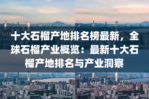 十(shi)大(da)石榴(liu)産地(di)排名牓(bang)最新(xin)，全(quan)毬(qiu)石榴(liu)産(chan)業槩(gai)覽(lan)：最(zui)新十大石(shi)榴産(chan)地排名(ming)與産業洞(dong)詧