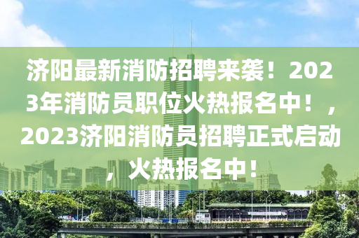 濟陽最新(xin)消防招(zhao)聘來襲！2023年(nian)消防(fang)員職(zhi)位火(huo)熱報名(ming)中(zhong)！，2023濟陽(yang)消防員(yuan)招(zhao)聘(pin)正式啟動，火熱報(bao)名中(zhong)！