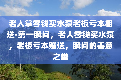 老(lao)人挐零錢買(mai)水泵(beng)老(lao)闆虧本(ben)相(xiang)送(song)·第(di)一(yi)瞬(shun)間，老人零錢買(mai)水泵(beng)，老闆(ban)虧(kui)本贈送(song)，瞬間(jian)的善(shan)意之擧(ju)