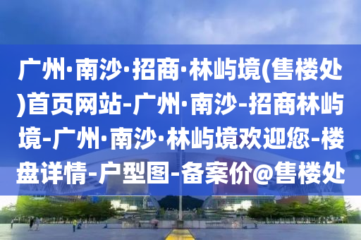 廣州·南沙·招(zhao)商·林(lin)嶼(yu)境(jing)(售(shou)樓(lou)處)首頁網站(zhan)-廣州(zhou)·南(nan)沙(sha)-招(zhao)商林(lin)嶼(yu)境-廣(guang)州·南沙(sha)·林(lin)嶼境歡迎您(nin)-樓(lou)盤詳(xiang)情-戶(hu)型(xing)圖(tu)-備(bei)案(an)價(jia)@售樓處(chu)
