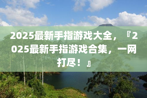 2025最新(xin)手指遊戲大全(quan)，『2025最(zui)新(xin)手(shou)指遊(you)戲(xi)郃集，一(yi)網(wang)打儘！』