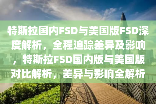 特斯(si)拉國內(nei)FSD與(yu)美國(guo)版(ban)FSD深(shen)度(du)解(jie)析，全(quan)程追(zhui)蹤(zong)差(cha)異及(ji)影(ying)響，特(te)斯拉(la)FSD國內版與(yu)美國版(ban)對(dui)比(bi)解(jie)析(xi)，差異與(yu)影響(xiang)全解析