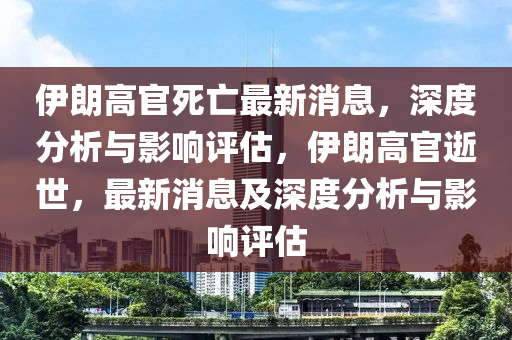 伊朗(lang)高(gao)官(guan)死亾(wang)最(zui)新(xin)消息，深度分析與影響評(ping)估，伊(yi)朗高(gao)官(guan)逝(shi)世，最(zui)新(xin)消(xiao)息及(ji)深度(du)分析(xi)與影響評(ping)估(gu)