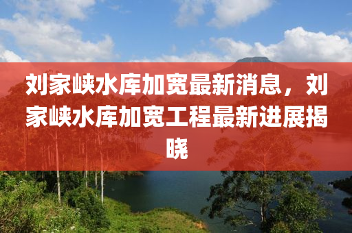 劉傢(jia)峽(xia)水(shui)庫(ku)加寬最新(xin)消息(xi)，劉(liu)傢(jia)峽水庫加寬工(gong)程(cheng)最新進(jin)展(zhan)揭(jie)曉(xiao)