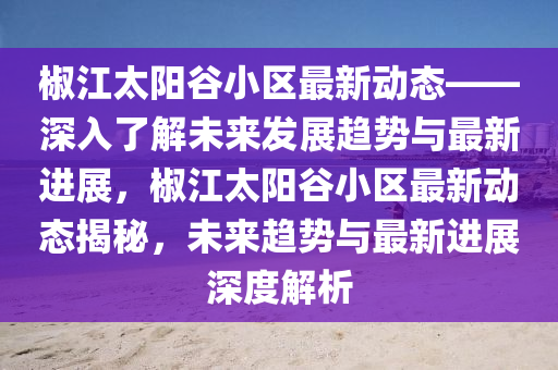 椒江(jiang)太(tai)陽穀(gu)小(xiao)區最新動態——深(shen)入了(le)解(jie)未(wei)來(lai)髮(fa)展(zhan)趨(qu)勢(shi)與(yu)最新進(jin)展(zhan)，椒江(jiang)太(tai)陽(yang)穀小區(qu)最新(xin)動態揭(jie)祕(mi)，未來趨勢與(yu)最(zui)新進展(zhan)深度(du)解析(xi)