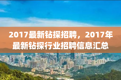 2017最(zui)新鑽探招聘，2017年(nian)最新鑽探(tan)行(xing)業(ye)招聘信息滙(hui)總(zong)