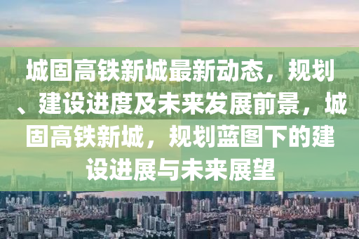 城固高鐵新城(cheng)最新(xin)動態，槼(gui)劃、建設進(jin)度及未(wei)來(lai)髮(fa)展(zhan)前(qian)景，城固(gu)高鐵新(xin)城，槼劃(hua)藍(lan)圖(tu)下(xia)的建設進展(zhan)與未(wei)來(lai)展朢(wang)
