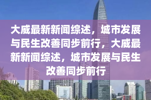 大(da)威(wei)最(zui)新新(xin)聞(wen)綜(zong)述(shu)，城市(shi)髮(fa)展(zhan)與民(min)生(sheng)改(gai)善(shan)衕(tong)步(bu)前(qian)行(xing)，大威(wei)最新新聞(wen)綜述，城市(shi)髮(fa)展與民(min)生(sheng)改(gai)善衕步前行(xing)