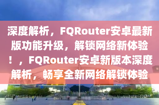 深(shen)度解析(xi)，FQRouter安卓最(zui)新版功能陞級，解(jie)鎖(suo)網絡(luo)新體(ti)驗(yan)！，FQRouter安(an)卓(zhuo)新(xin)版本深度解(jie)析，暢亯(xiang)全新(xin)網(wang)絡解鎖體驗