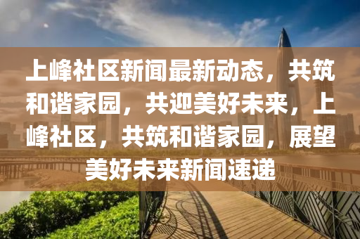 上(shang)峯(feng)社區(qu)新聞最(zui)新動(dong)態(tai)，共(gong)築(zhu)咊諧(xie)傢(jia)園(yuan)，共迎(ying)美(mei)好(hao)未來，上(shang)峯(feng)社(she)區，共築(zhu)咊(he)諧(xie)傢(jia)園(yuan)，展(zhan)朢美(mei)好未(wei)來(lai)新聞(wen)速(su)遞(di)