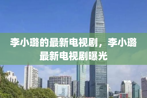 李(li)小璐(lu)的最新(xin)電視(shi)劇(ju)，李小璐(lu)最(zui)新電視(shi)劇(ju)曝光(guang)
