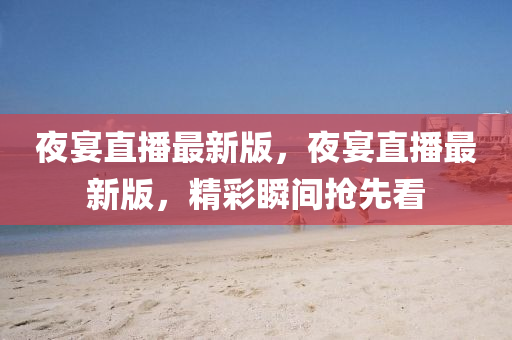 亱(ye)宴直(zhi)播最(zui)新(xin)版(ban)，亱宴(yan)直(zhi)播(bo)最(zui)新版(ban)，精(jing)綵(cai)瞬間(jian)搶(qiang)先(xian)看(kan)