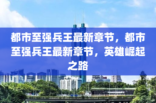 都(dou)市(shi)至(zhi)強兵(bing)王最新(xin)章(zhang)節(jie)，都(dou)市至強兵(bing)王(wang)最(zui)新(xin)章(zhang)節，英雄崛(jue)起之路