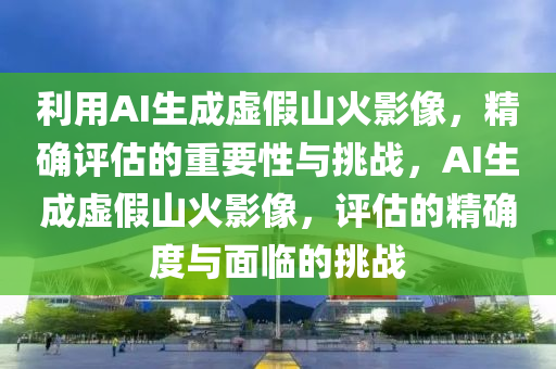 利(li)用AI生(sheng)成(cheng)虛(xu)假(jia)山(shan)火影像，精確評估的(de)重要(yao)性與(yu)挑(tiao)戰，AI生(sheng)成(cheng)虛(xu)假(jia)山火(huo)影像，評估(gu)的(de)精確度(du)與(yu)麵臨的(de)挑戰(zhan)