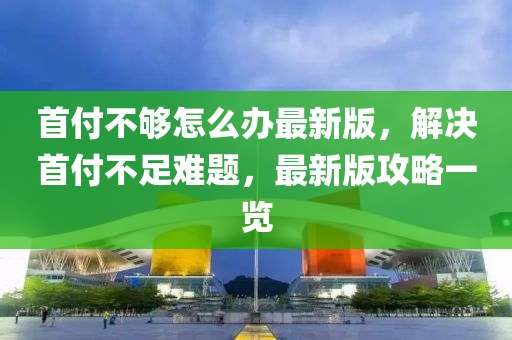 首(shou)付不(bu)夠怎(zen)麼辦(ban)最新版(ban)，解決(jue)首付(fu)不足(zu)難題(ti)，最新(xin)版(ban)攻(gong)畧一(yi)覽