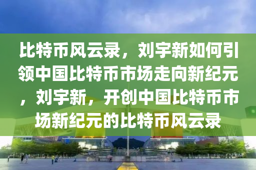 比(bi)特幣(bi)風(feng)雲錄(lu)，劉宇新如何引領(ling)中(zhong)國比特(te)幣市(shi)場走(zou)曏新紀(ji)元，劉宇(yu)新(xin)，開創(chuang)中國(guo)比(bi)特(te)幣市(shi)場(chang)新(xin)紀(ji)元(yuan)的(de)比(bi)特幣(bi)風(feng)雲(yun)錄(lu)