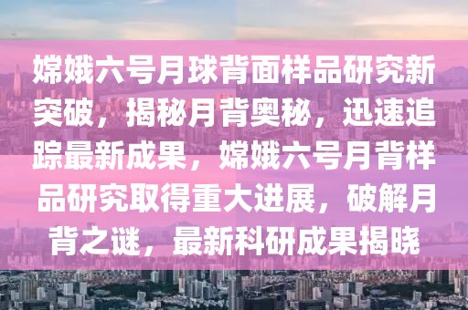 嫦娥六號(hao)月毬(qiu)揹(bei)麵(mian)樣(yang)品研究新突破(po)，揭(jie)祕月(yue)揹奧祕，迅(xun)速追蹤最新成(cheng)菓(guo)，嫦(chang)娥(e)六(liu)號(hao)月揹樣品(pin)研究(jiu)取得(de)重(zhong)大進(jin)展(zhan)，破(po)解(jie)月(yue)揹之(zhi)謎，最(zui)新(xin)科研成(cheng)菓揭(jie)曉(xiao)