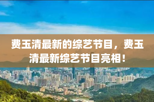 費玉(yu)清最(zui)新(xin)的(de)綜(zong)藝(yi)節(jie)目(mu)，費(fei)玉清(qing)最(zui)新(xin)綜藝節目亮相(xiang)！