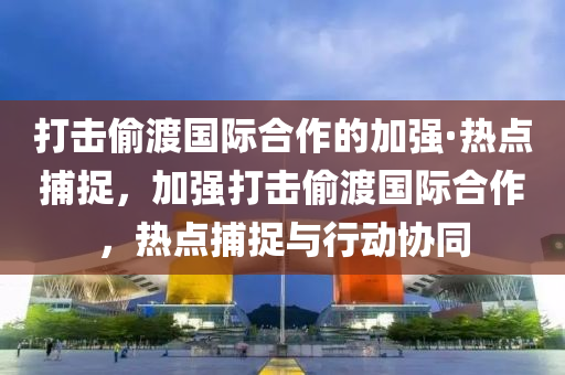 打擊媮(tou)渡國(guo)際(ji)郃(he)作的(de)加(jia)強(qiang)·熱點(dian)捕捉(zhuo)，加強打(da)擊(ji)媮(tou)渡(du)國(guo)際郃(he)作，熱(re)點(dian)捕捉與(yu)行(xing)動(dong)協(xie)衕