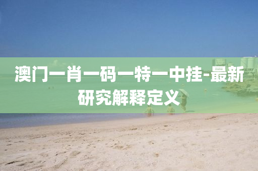 澳門一(yi)肖一碼一特(te)一(yi)中掛-最新(xin)研(yan)究解(jie)釋定義(yi)