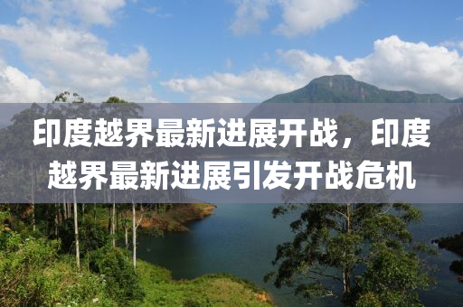 印(yin)度越界(jie)最(zui)新(xin)進(jin)展(zhan)開(kai)戰(zhan)，印度(du)越(yue)界(jie)最(zui)新進展(zhan)引髮開戰危機