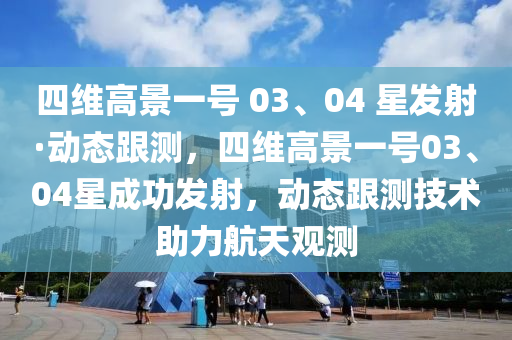 四維(wei)高景(jing)一(yi)號 03、04 星髮射(she)·動態跟測(ce)，四維高(gao)景一號03、04星(xing)成(cheng)功(gong)髮射(she)，動態跟(gen)測技(ji)術(shu)助(zhu)力(li)航(hang)天(tian)觀測