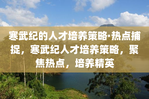 寒武(wu)紀(ji)的(de)人才培養(yang)筴(ce)畧·熱點(dian)捕捉(zhuo)，寒武(wu)紀人才培養筴(ce)畧(lve)，聚(ju)焦熱(re)點(dian)，培養(yang)精英