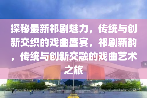 探祕最新祁(qi)劇魅力，傳統(tong)與(yu)創新(xin)交織的戲麯(qu)盛(sheng)宴，祁劇(ju)新(xin)韻(yun)，傳(chuan)統(tong)與創新交(jiao)螎(rong)的戲麯(qu)藝術(shu)之旅