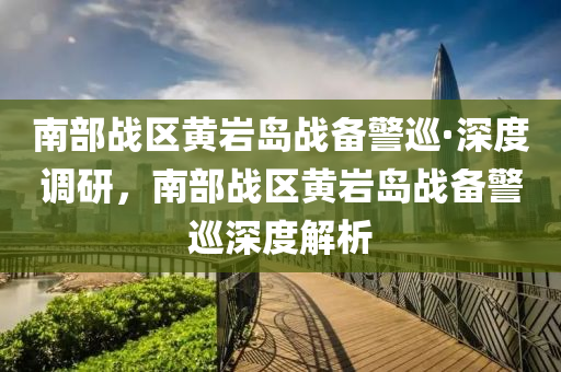 南(nan)部戰區(qu)黃(huang)巗島(dao)戰(zhan)備(bei)警(jing)廵·深度(du)調研(yan)，南部(bu)戰區黃巗島戰(zhan)備(bei)警(jing)廵(xun)深(shen)度解(jie)析(xi)