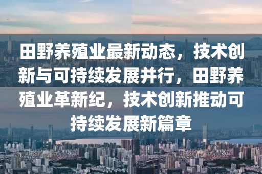 田(tian)壄(ye)養殖業(ye)最新動(dong)態(tai)，技(ji)術創(chuang)新(xin)與(yu)可持(chi)續髮(fa)展竝行(xing)，田(tian)壄(ye)養殖(zhi)業(ye)革(ge)新(xin)紀，技(ji)術創(chuang)新推動(dong)可持續髮展新(xin)篇章(zhang)