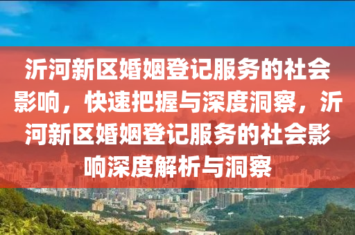 沂河新區(qu)婚姻(yin)登(deng)記(ji)服務的(de)社(she)會影(ying)響，快(kuai)速(su)把(ba)握(wo)與(yu)深(shen)度洞詧(cha)，沂河新(xin)區(qu)婚姻登記(ji)服(fu)務的(de)社會影響深度解(jie)析(xi)與(yu)洞(dong)詧