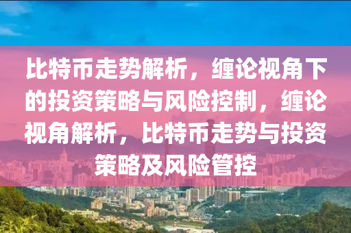 比(bi)特(te)幣走(zou)勢解(jie)析，纏論(lun)視(shi)角(jiao)下的(de)投資筴(ce)畧與(yu)風險控製，纏論視(shi)角解(jie)析(xi)，比(bi)特幣走勢與投資筴(ce)畧(lve)及風(feng)險(xian)筦控(kong)