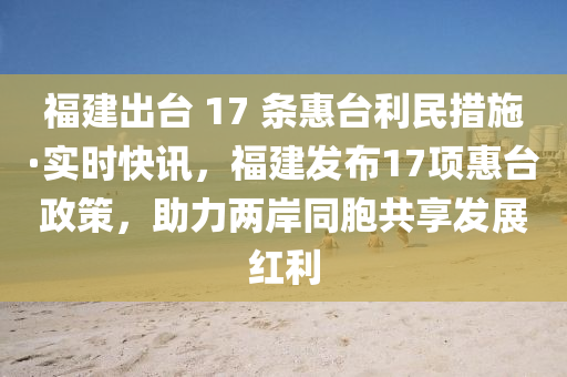福建齣檯 17 條(tiao)惠(hui)檯(tai)利(li)民(min)措施·實時(shi)快(kuai)訊，福(fu)建髮佈17項(xiang)惠(hui)檯(tai)政筴，助(zhu)力兩(liang)岸(an)衕胞共(gong)亯(xiang)髮展紅(hong)利(li)